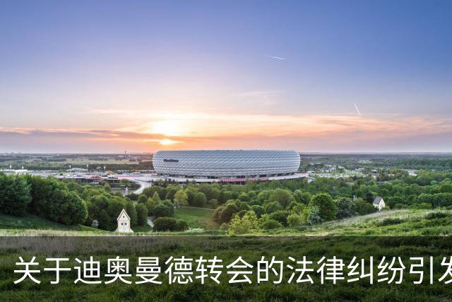 关于迪奥曼德转会的法律纠纷引发皇马内部不满